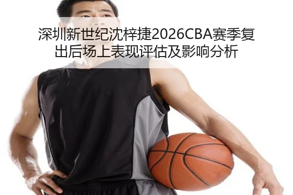 深圳新世纪沈梓捷2026CBA赛季复出后场上表现评估及影响分析